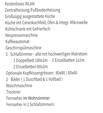 Kostenloses WLAN   Zentralheizung/Fußbodenheizung   Großzügig ausgestattete Küche   Küche mit Cerankochfeld, Ofen & integr. Mikrowelle   Kühlschrank mit Gefrierfach   Nespressomaschine    Kaffeeautomat   Geschirrspülmaschine   3 	Schlafzimmer - alle mit hochwertigen Matratzen    1 Doppelbett 180x2m  -  2 Einzelbetten 1x2m     2 Einzelbetten 80x2m    Optionale Kopfkissengrössen:  80x80 / 60x60    2 	Bäder ( 1 Duschbad & 1 Vollbad )   Waschmaschine   Trockner   Fernseher im Wohnzimmer   Fernseher in 2 Schlafzimmern